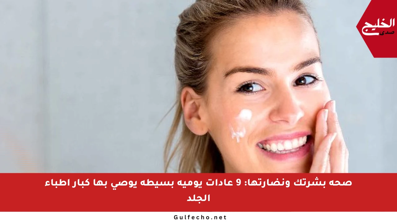 صحة بشرتك ونضارتها: 9 عادات يومية بسيطة يوصي بها كبار أطباء الجلد